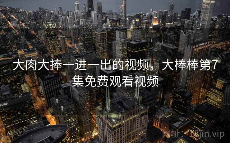 大肉大捧一进一出的视频，大棒棒第7集免费观看视频  第1张