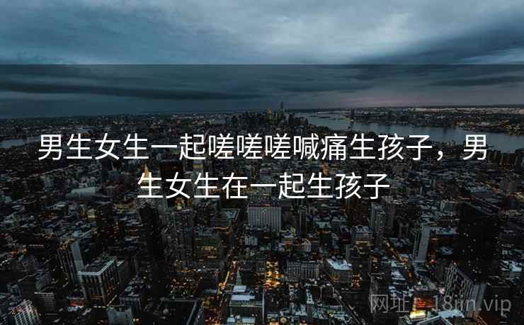 男生女生一起嗟嗟嗟喊痛生孩子，男生女生在一起生孩子  第2张
